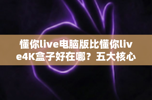 懂你live电脑版比懂你live4K盒子好在哪？五大核心优势全面解析，帮你选对观影方案