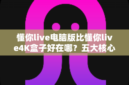 懂你live电脑版比懂你live4K盒子好在哪？五大核心优势全面解析，帮你选对观影方案