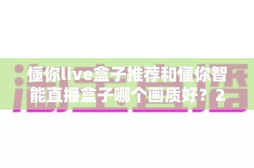 懂你live盒子推荐和懂你智能直播盒子哪个画质好?2025年直播设备深度评测与选购指南 懂你live盒子推荐和懂你智能直播盒子哪个画质好?2025年直播设备深度评测与选购指南