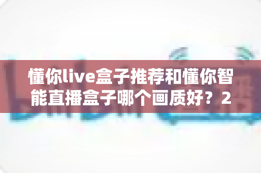 懂你live盒子推荐和懂你智能直播盒子哪个画质好?2025年直播设备深度评测与选购指南 懂你live盒子推荐和懂你智能直播盒子哪个画质好?2025年直播设备深度评测与选购指南