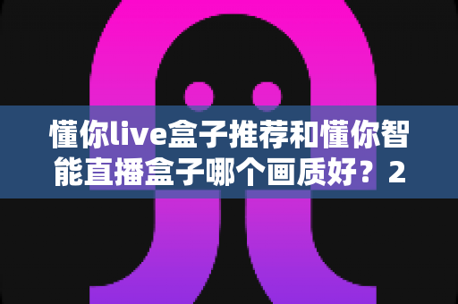 懂你live盒子推荐和懂你智能直播盒子哪个画质好?2025年直播设备深度评测与选购指南 懂你live盒子推荐和懂你智能直播盒子哪个画质好?2025年直播设备深度评测与选购指南