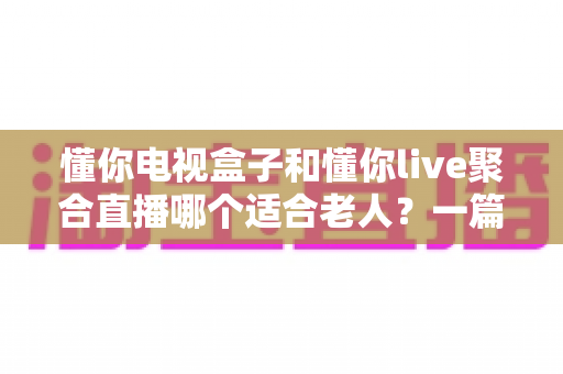 懂你电视盒子和懂你live聚合直播哪个适合老人?一篇文章帮您选对不踩坑 懂你电视盒子和懂你live聚合直播哪个适合老人?一篇文章帮您选对不踩坑