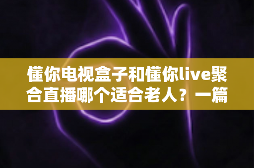 懂你电视盒子和懂你live聚合直播哪个适合老人？一篇文章帮您选对不踩坑