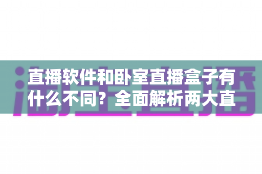 直播软件和卧室直播盒子有什么不同？全面解析两大直播方案的核心差异与选购指南