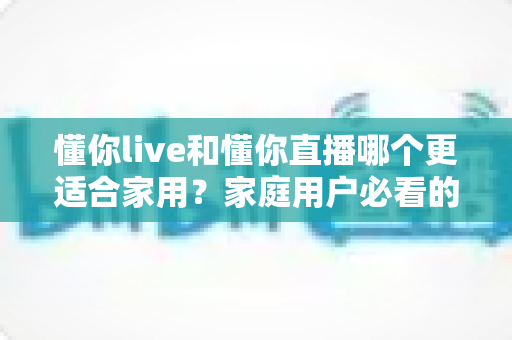 懂你live和懂你直播哪个更适合家用？家庭用户必看的多维度深度对比指南