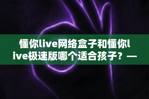 懂你live网络盒子和懂你live极速版哪个适合孩子?——家长必读的全面对比与选购指南 懂你live网络盒子和懂你live极速版哪个适合孩子?——家长必读的全面对比与选购指南