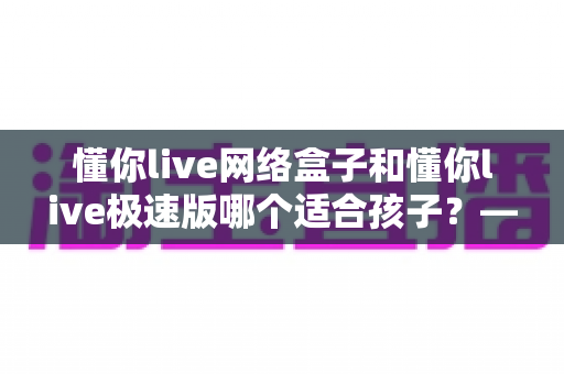 懂你live网络盒子和懂你live极速版哪个适合孩子？——家长必读的全面对比与选购指南