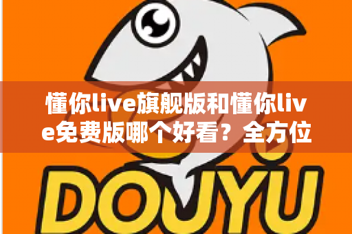 懂你live旗舰版和懂你live免费版哪个好看？全方位对比评测助你找到最佳选择