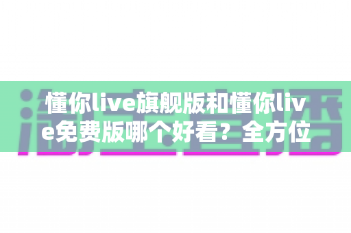 懂你live旗舰版和懂你live免费版哪个好看？全方位对比评测助你找到最佳选择