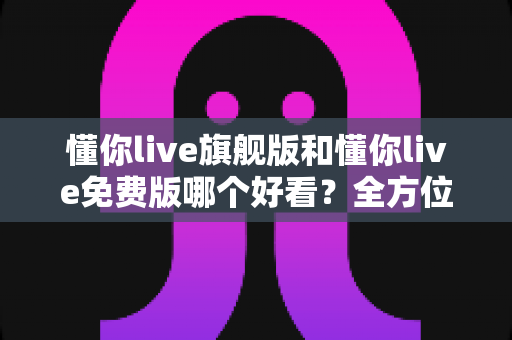 懂你live旗舰版和懂你live免费版哪个好看？全方位对比评测助你找到最佳选择
