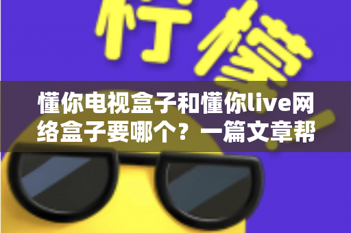 懂你电视盒子和懂你live网络盒子要哪个?一篇文章帮你彻底搞懂选购难题 懂你电视盒子和懂你live网络盒子要哪个?一篇文章帮你彻底搞懂选购难题