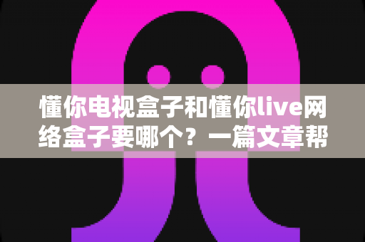 懂你电视盒子和懂你live网络盒子要哪个?一篇文章帮你彻底搞懂选购难题 懂你电视盒子和懂你live网络盒子要哪个?一篇文章帮你彻底搞懂选购难题