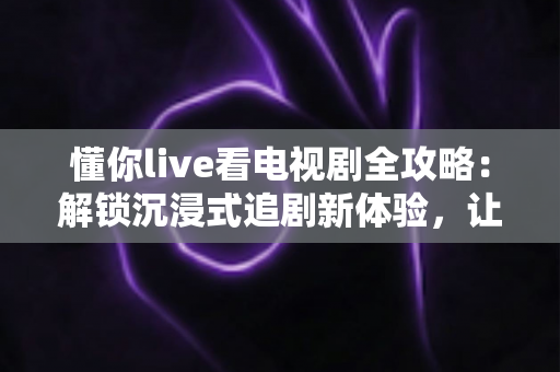 懂你live看电视剧全攻略：解锁沉浸式追剧新体验，让每一部好剧都更懂你