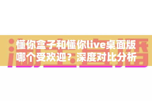 懂你盒子和懂你live桌面版哪个受欢迎？深度对比分析帮你找到答案