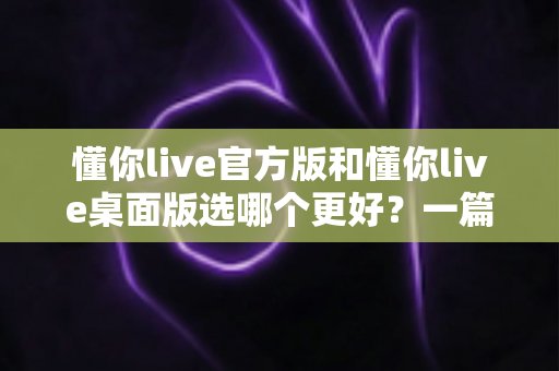 懂你live官方版和懂你live桌面版选哪个更好？一篇文章帮你彻底搞懂怎么选