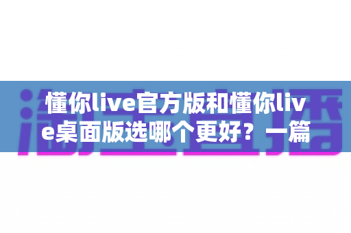 懂你live官方版和懂你live桌面版选哪个更好？一篇文章帮你彻底搞懂怎么选