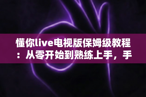 懂你live电视版保姆级教程：从零开始到熟练上手，手把手教你玩转大屏直播