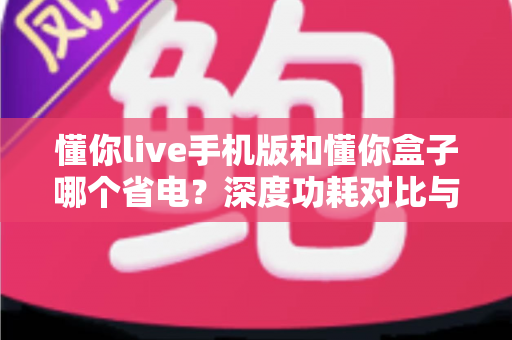 懂你live手机版和懂你盒子哪个省电？深度功耗对比与实用省电攻略全解析