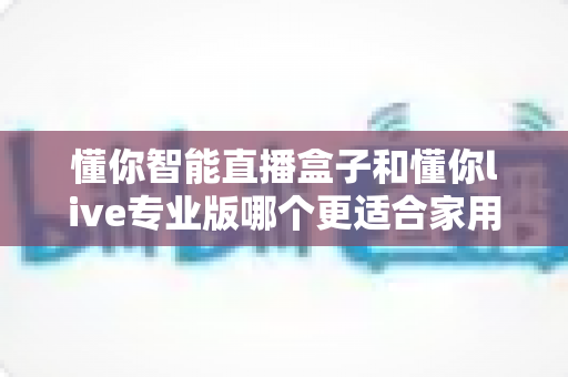 懂你智能直播盒子和懂你live专业版哪个更适合家用？2025年家庭用户选购完全指南