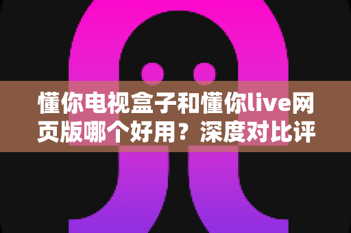 懂你电视盒子和懂你live网页版哪个好用？深度对比评测，帮你找到最适合自己的观影方案