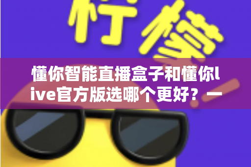 懂你智能直播盒子和懂你live官方版选哪个更好?一文看懂两者差异,选对工具少走弯路 懂你智能直播盒子和懂你live官方版选哪个更好?一文看懂两者差异,选对工具少走弯路