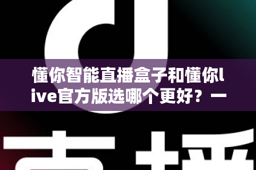 懂你智能直播盒子和懂你live官方版选哪个更好？一文看懂两者差异，选对工具少走弯路