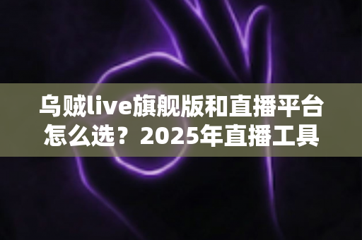 乌贼live旗舰版和直播平台怎么选？2025年直播工具与平台搭配全攻略，新手到高手都在看的避坑指南