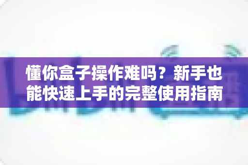 懂你盒子操作难吗？新手也能快速上手的完整使用指南与真实体验解析
