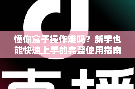懂你盒子操作难吗？新手也能快速上手的完整使用指南与真实体验解析