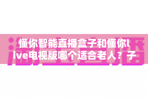 懂你智能直播盒子和懂你live电视版哪个适合老人？子女必看的适老化选购与使用全指南
