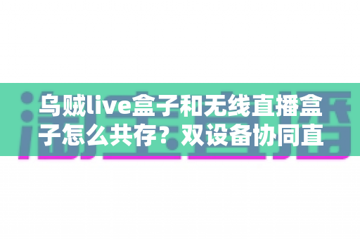 乌贼live盒子和无线直播盒子怎么共存？双设备协同直播的完整解决方案
