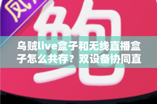 乌贼live盒子和无线直播盒子怎么共存？双设备协同直播的完整解决方案