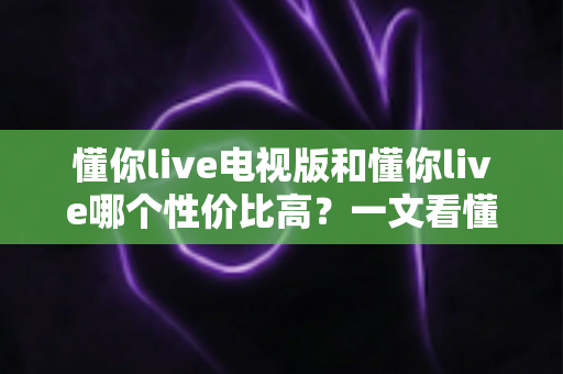 懂你live电视版和懂你live哪个性价比高？一文看懂版本差异，选对不花冤枉钱