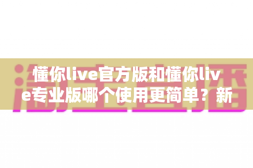 懂你live官方版和懂你live专业版哪个使用更简单？新手与进阶用户的深度对比指南