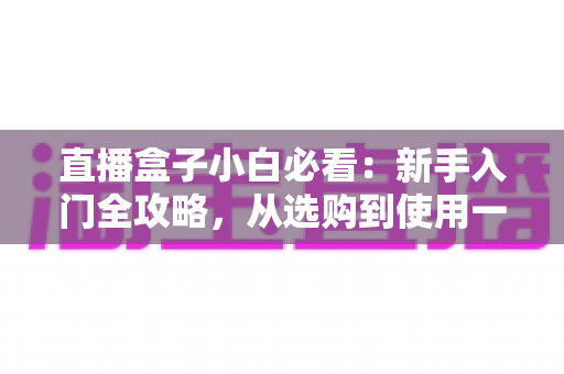 直播盒子小白必看:新手入门全攻略,从选购到使用一文搞定 直播盒子小白必看:新手入门全攻略,从选购到使用一文搞定