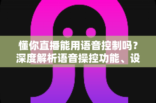 懂你直播能用语音控制吗？深度解析语音操控功能、设置方法与实用技巧全指南