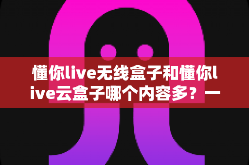 懂你live无线盒子和懂你live云盒子哪个内容多？一篇文章帮你彻底搞懂两者内容差异与选购建议
