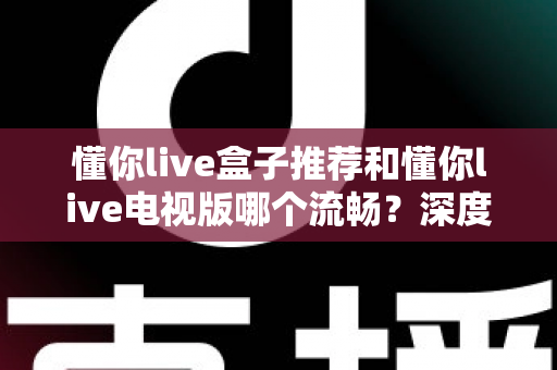 懂你live盒子推荐和懂你live电视版哪个流畅?深度对比解析帮你选对大屏观影方案 懂你live盒子推荐和懂你live电视版哪个流畅?深度对比解析帮你选对大屏观影方案