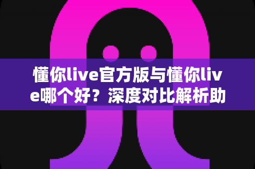 懂你live官方版与懂你live哪个好？深度对比解析助你选对最佳版本