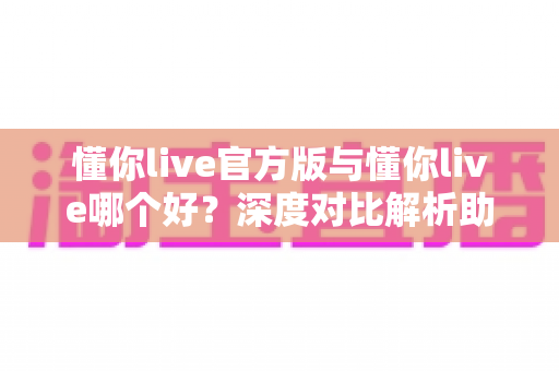 懂你live官方版与懂你live哪个好？深度对比解析助你选对最佳版本