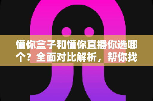 懂你盒子和懂你直播你选哪个？全面对比解析，帮你找到最适合自己的观影娱乐方案