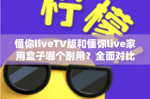 懂你liveTV版和懂你live家用盒子哪个耐用？全面对比分析助你选对设备