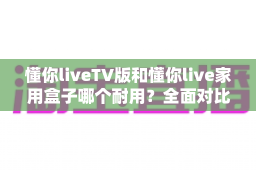懂你liveTV版和懂你live家用盒子哪个耐用？全面对比分析助你选对设备