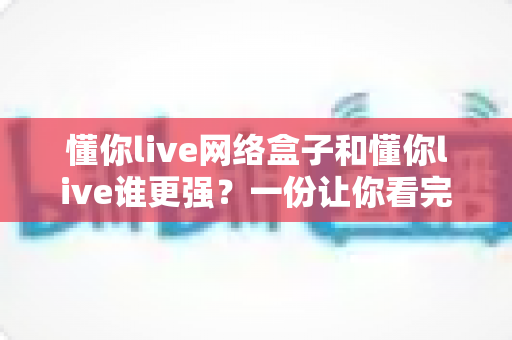 懂你live网络盒子和懂你live谁更强?一份让你看完就能做决定的全面对比解析 懂你live网络盒子和懂你live谁更强?一份让你看完就能做决定的全面对比解析