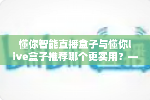 懂你智能直播盒子与懂你live盒子推荐哪个更实用？——直播设备选购全维度对比指南