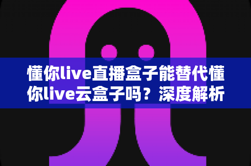 懂你live直播盒子能替代懂你live云盒子吗？深度解析两大设备的区别与选择建议