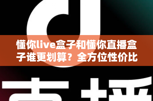 懂你live盒子和懂你直播盒子谁更划算？全方位性价比对比帮你选出最适合的一款