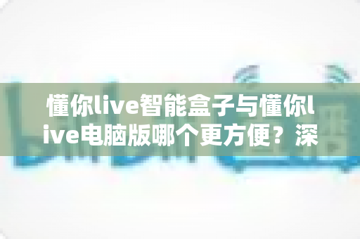懂你live智能盒子与懂你live电脑版哪个更方便?深度对比解析帮你找到最适合的使用方案 懂你live智能盒子与懂你live电脑版哪个更方便?深度对比解析帮你找到最适合的使用方案