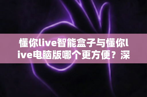 懂你live智能盒子与懂你live电脑版哪个更方便?深度对比解析帮你找到最适合的使用方案 懂你live智能盒子与懂你live电脑版哪个更方便?深度对比解析帮你找到最适合的使用方案