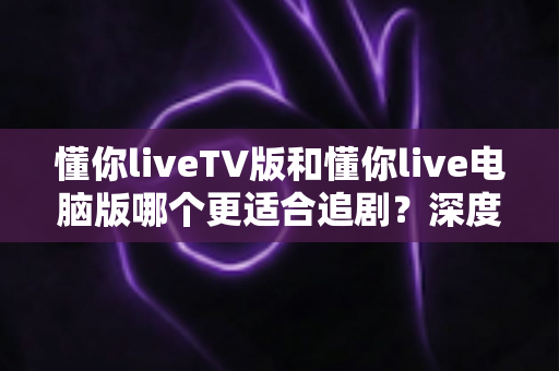 懂你liveTV版和懂你live电脑版哪个更适合追剧？深度对比帮你选出最佳观影搭档